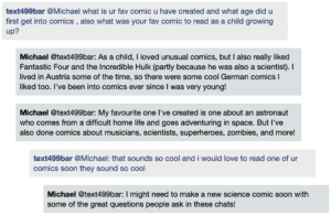 Screenshot of live Chat transcript displaying messages in coloured boxes: Student @Michael: what is ur fav comic u have created and what age did u first get into comics, also what was your fav comic to read as a child growing up? Michael @Student: As a child, I loved unusual comics, but I also really liked Fantastic Four and the Incredible Hulk (partly because he was also a scientist). I lived in Austria some of the time, so there were some cool German comics I liked too. I've been into comics ever since I was very young! Michael @Student: My favourite one I've created is one about an astronaut who comes from a difficult home life and goes adventuring in space. But I've also done comics about musicians, scientists, superheroes, zombies, and more! Student @Michael: that sounds so cool and i would love to read one of ur comics soon they sound so cool Michael @Student: I might need to make a new science comic soon with some of the great questions people ask in these chats!