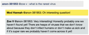 Screenshot of live Chat transcript displaying messages in coloured boxes: Student @ZoeV: what is the rarest virus ModHannah @Student: Oh interesting question! ZoeV @Student: Very interesting! Honestly probably one we haven't found yet! There are heaps of viruses that we don't know about because they don't infect humans or don't make us sick and if it's super rare we probably haven't come across it yet!