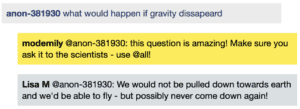 Screenshot of live Chat transcript displaying messages in coloured boxes: Student: what would happen if gravity dissapeard ModEmily @Student: this question is amazing! Make sure you ask it to the scientists - use @all! LisaM @Student: We would not be pulled down towards earth and we'd be able to fly - but possibly never come down again!