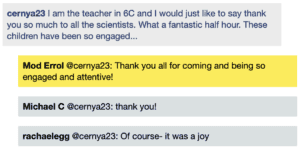 Screenshot of live Chat transcript displaying messages in coloured boxes: CernyA23: I am the teacher in 6C and I would just like to say thank you so much to all the scientists. What a fantastic half hour. These children have been so engaged... ModErrol @CernyA23: Thank you all for coming and being so engaged and attentive! Michael C @CernyA23: thank you! Rachael E @CernyA23: Of course- it was a joy