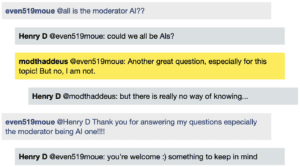 Screenshot of live Chat transcript displaying messages in coloured boxes: Student @all: is the moderator AI?? HenryD @Student: could we all be AIs? ModThaddeus @Student: Another great question, especially for this topic! But no, I am not. HenryD @ModThaddeus: but there is really no way of knowing... Student @HenryD Thank you for answering my questions especially the moderator being AI one!!!! HenryD @Student: you're welcome :) something to keep in mind