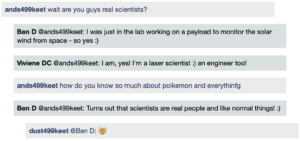 Screenshot of live Chat transcript displaying messages in coloured boxes: Student1: wait are you guys real scientists? BenD @Student1: I was just in the lab working on a payload to monitor the solar wind from space - so yes :) VivieneDC @Student1: I am, yes! I'm a laser scientist :) an engineer too! Student1: how do you know so much about poikemon and everything BenD @Student1: Turns out that scientists are real people and like normal things! :) Student2 @BenD: [emoji: mind blown]