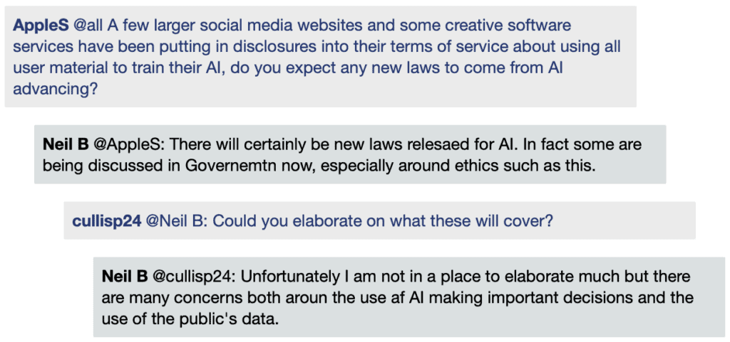 Screenshot of live Chat transcript displaying messages in coloured boxes: AppleS @all: A few larger social media websites and some creative software services have been putting in disclosures into their terms of service about using all user material to train their AI, do you expect any new laws to come from AI advancing? CharlotteMcNeill @AppleS: I believe with AI advancing in different ways, more companies are going to want to put copyrights and infringement policies on their creations due to confidentiality and new laws. I wonder myself how companies will handle the balance between innovation and privacy NeilB @AppleS: There will certainly be new laws relesaed for AI. In fact some are being discussed in Governemtn now, especially around ethics such as this. CullisP24 @NeilB: Could you elaborate on what these will cover? NeilB @CullisP24: Unfortunately I am not in a place to elaborate much but there are many concerns both aroun the use af AI making important decisions and the use of the public's data.