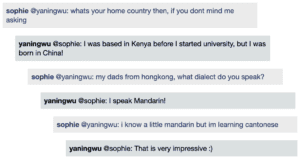 Screenshot of live Chat transcript displaying messages in coloured boxes: Sophie @YaningWu: whats your home country then, if you dont mind me asking YaningWu @Sophie: I was based in Kenya before I started university, but I was born in China! Sophie @YaningWu: my dads from hongkong, what dialect do you speak? YaningWu @Sophie: I speak Mandarin! Sophie @YaningWu: i know a little mandarin but im learning cantonese YaningWu @Sophie: That is very impressive :)