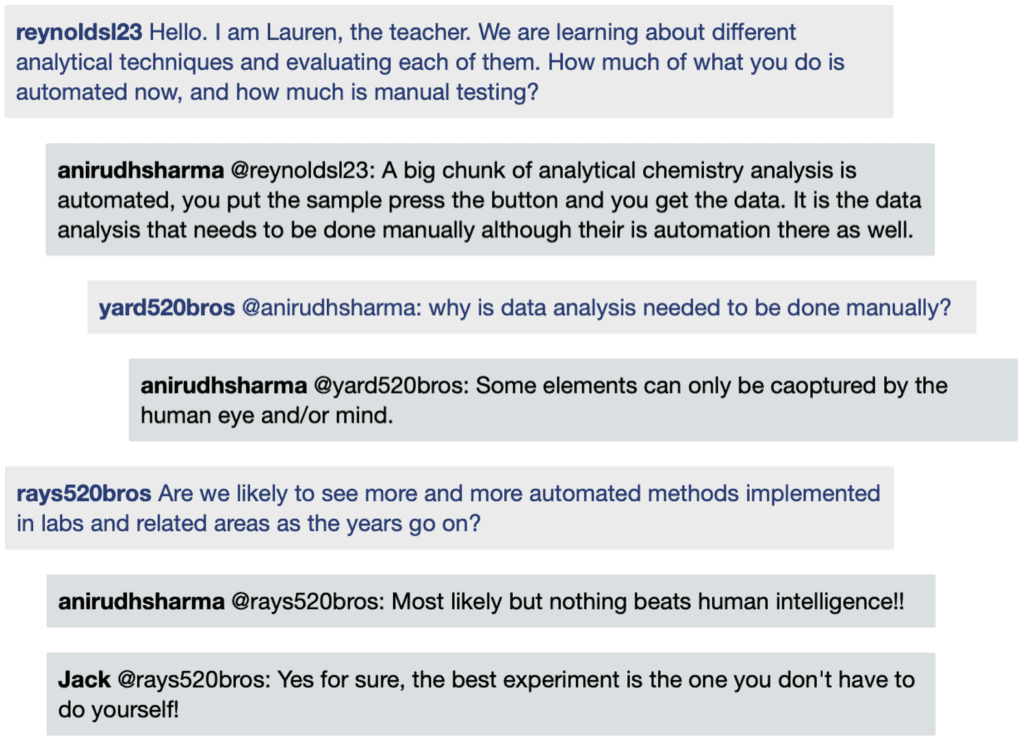 Screenshot of live Chat transcript displaying messages in coloured boxes: ReynoldsL23: Hello. I am Lauren, the teacher. We are learning about different analytical techniques and evaluating each of them. How much of what you do is automated now, and how much is manual testing? AnirudhSharma @ReynoldsL23: A big chunk of analytical chemistry analysis is automated, you put the sample press the button and you get the data. It is the data analysis that needs to be done manually although their is automation there as well. Student1 @AnirudhSharma: why is data analysis needed to be done manually? AnirudhSharma @Student1: Some elements can only be captured by the human eye and/or mind. Student2: Are we likely to see more and more automated methods implemented in labs and related areas as the years go on? AnirudhSharma @Student2: Most likely but nothing beats human intelligence!! Jack @Student2: Yes for sure, the best experiment is the one you don't have to do yourself!